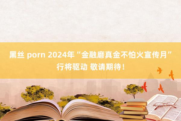 黑丝 porn 2024年“金融磨真金不怕火宣传月”行将驱动 敬请期待！