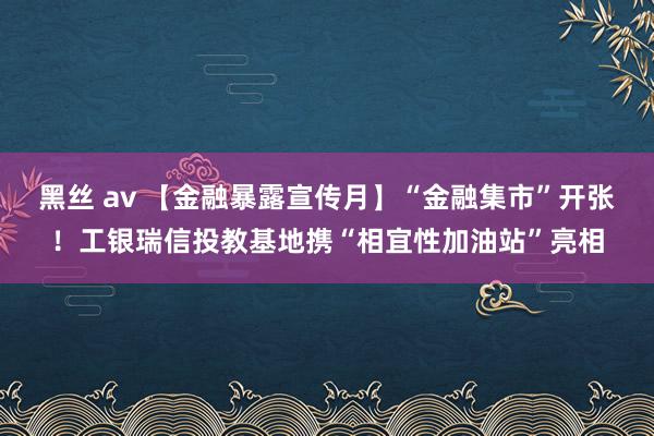 黑丝 av 【金融暴露宣传月】“金融集市”开张！工银瑞信投教基地携“相宜性加油站”亮相