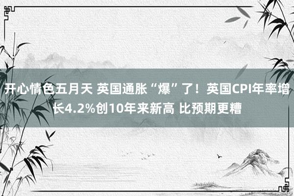 开心情色五月天 英国通胀“爆”了！英国CPI年率增长4.2%创10年来新高 比预期更糟