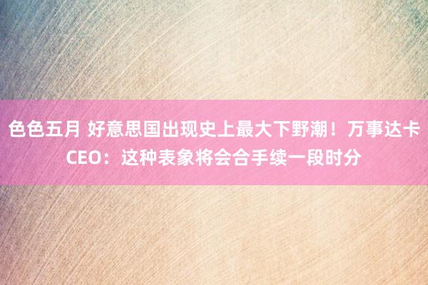 色色五月 好意思国出现史上最大下野潮！万事达卡CEO：这种表象将会合手续一段时分