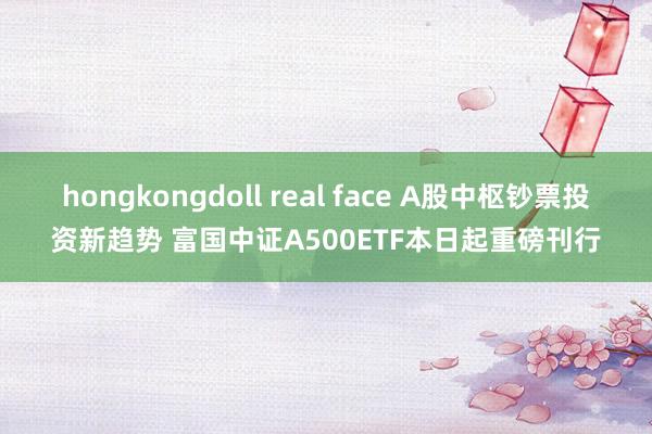 hongkongdoll real face A股中枢钞票投资新趋势 富国中证A500ETF本日起重磅刊行