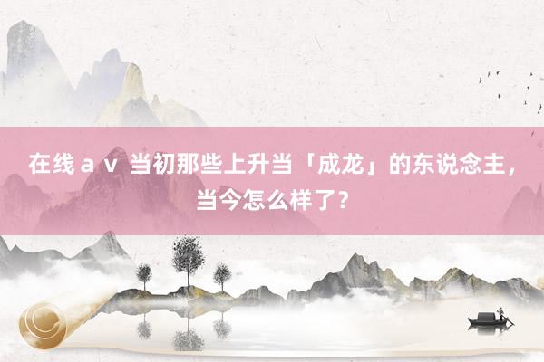 在线ａｖ 当初那些上升当「成龙」的东说念主，当今怎么样了？