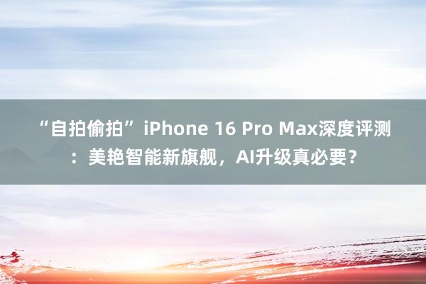 “自拍偷拍” iPhone 16 Pro Max深度评测：美艳智能新旗舰，AI升级真必要？