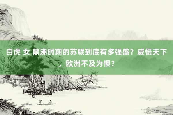 白虎 女 鼎沸时期的苏联到底有多强盛？威慑天下，欧洲不及为惧？