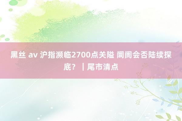 黑丝 av 沪指濒临2700点关隘 阛阓会否陆续探底？｜尾市清点