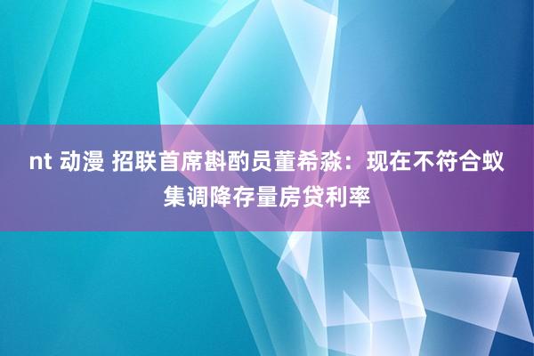 nt 动漫 招联首席斟酌员董希淼：现在不符合蚁集调降存量房贷利率