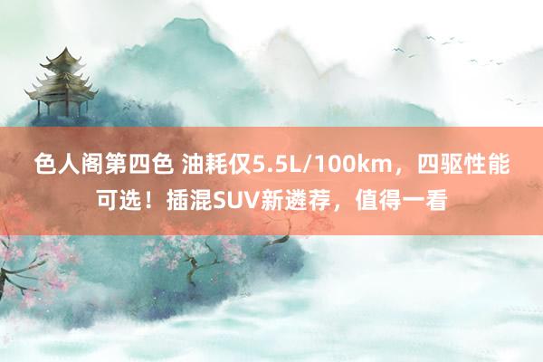 色人阁第四色 油耗仅5.5L/100km，四驱性能可选！插混SUV新遴荐，值得一看