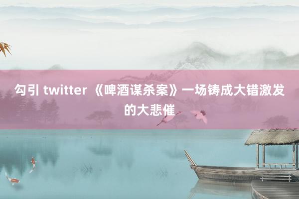 勾引 twitter 《啤酒谋杀案》一场铸成大错激发的大悲催