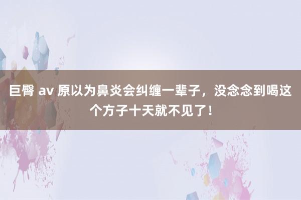 巨臀 av 原以为鼻炎会纠缠一辈子，没念念到喝这个方子十天就不见了！