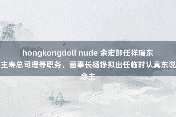 hongkongdoll nude 余宏卸任祥瑞东说念主寿总司理等职务，董事长杨铮拟出任临时认真东说念主