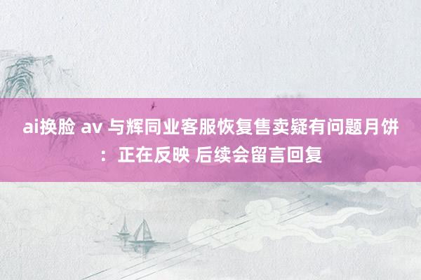 ai换脸 av 与辉同业客服恢复售卖疑有问题月饼：正在反映 后续会留言回复