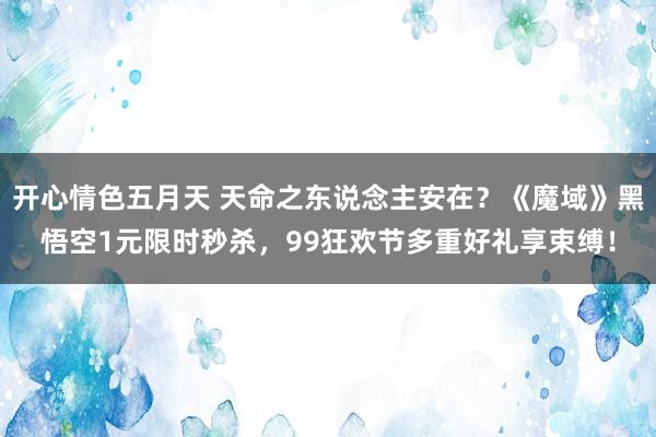 开心情色五月天 天命之东说念主安在？《魔域》黑悟空1元限时秒杀，99狂欢节多重好礼享束缚！