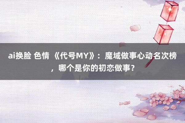 ai换脸 色情 《代号MY》：魔域做事心动名次榜，哪个是你的初恋做事？