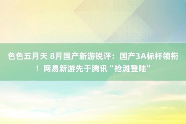 色色五月天 8月国产新游锐评：国产3A标杆领衔！网易新游先于腾讯“抢滩登陆”