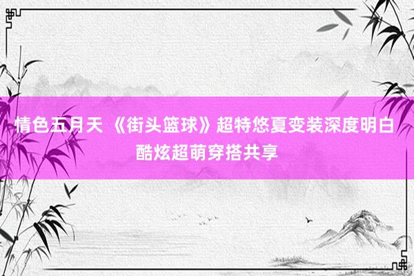 情色五月天 《街头篮球》超特悠夏变装深度明白 酷炫超萌穿搭共享