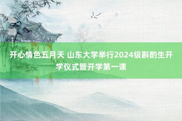 开心情色五月天 山东大学举行2024级斟酌生开学仪式暨开学第一课