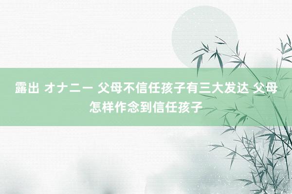 露出 オナニー 父母不信任孩子有三大发达 父母怎样作念到信任孩子