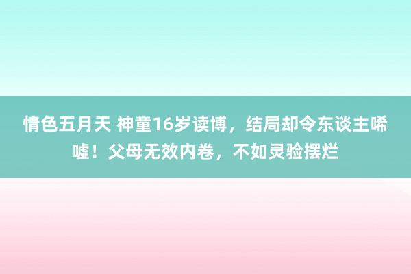 情色五月天 神童16岁读博，结局却令东谈主唏嘘！父母无效内卷，不如灵验摆烂