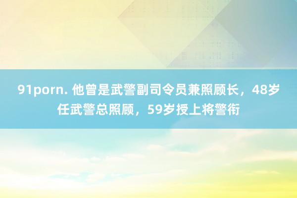 91porn. 他曾是武警副司令员兼照顾长，48岁任武警总照顾，59岁授上将警衔