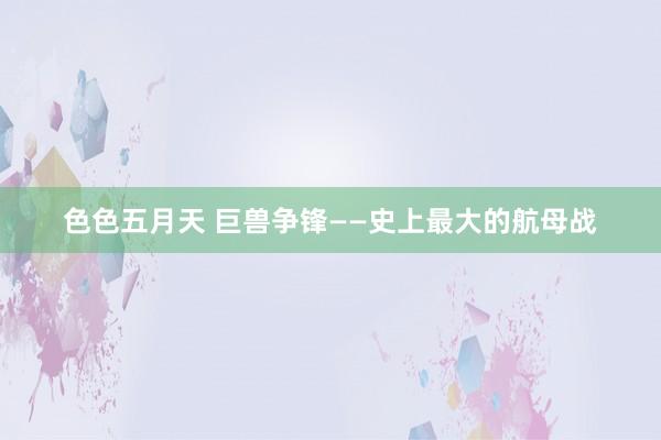 色色五月天 巨兽争锋——史上最大的航母战