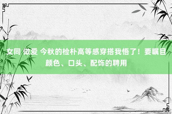 女同 做爱 今秋的检朴高等感穿搭我悟了！要瞩目颜色、口头、配饰的聘用