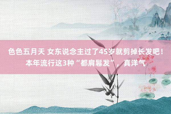 色色五月天 女东说念主过了45岁就剪掉长发吧！本年流行这3种“都肩鬈发”，真洋气