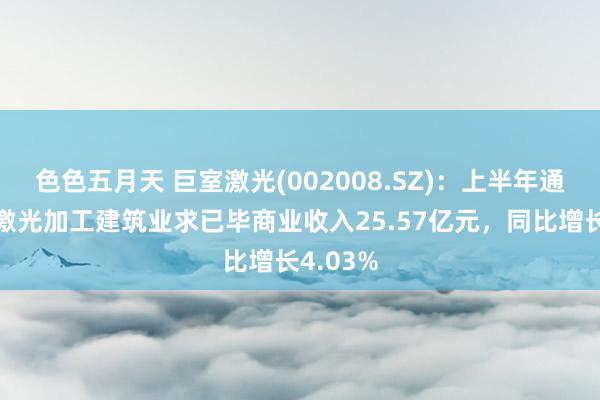 色色五月天 巨室激光(002008.SZ)：上半年通用工业激光加工建筑业求已毕商业收入25.57亿元，同比增长4.03%