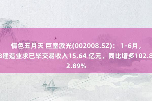 情色五月天 巨室激光(002008.SZ)： 1-6月，PCB建造业求已毕交易收入15.64 亿元，同比增多102.89%