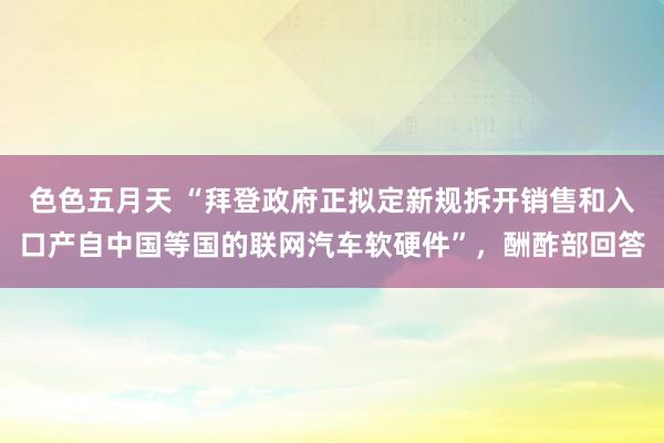 色色五月天 “拜登政府正拟定新规拆开销售和入口产自中国等国的联网汽车软硬件”，酬酢部回答