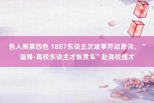 色人阁第四色 1887东谈主次竣事劳动意向，“淄博-高校东谈主才纵贯车”赴高校揽才