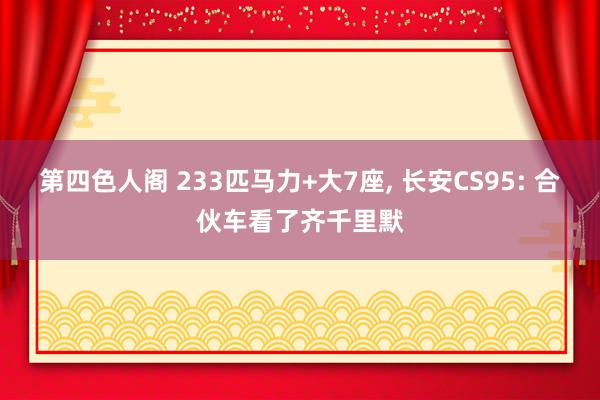 第四色人阁 233匹马力+大7座， 长安CS95: 合伙车看了齐千里默