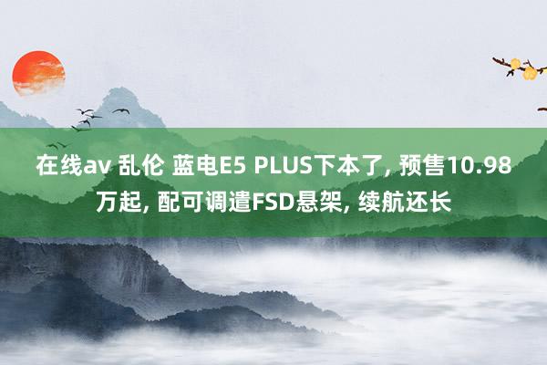 在线av 乱伦 蓝电E5 PLUS下本了， 预售10.98万起， 配可调遣FSD悬架， 续航还长