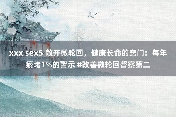 xxx sex5 敞开微轮回，健康长命的窍门：每年瘀堵1%的警示 #改善微轮回督察第二