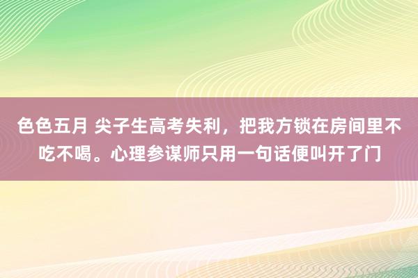 色色五月 尖子生高考失利，把我方锁在房间里不吃不喝。心理参谋师只用一句话便叫开了门