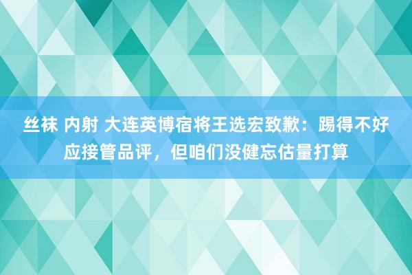 丝袜 内射 大连英博宿将王选宏致歉：踢得不好应接管品评，但咱们没健忘估量打算