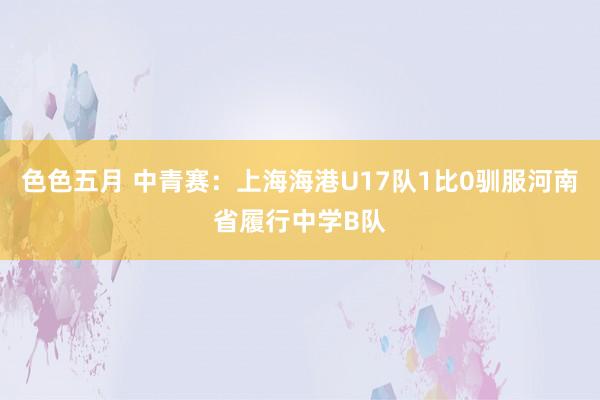 色色五月 中青赛：上海海港U17队1比0驯服河南省履行中学B队