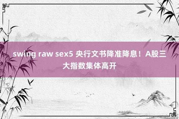 swing raw sex5 央行文书降准降息！A股三大指数集体高开