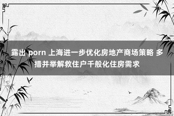 露出 porn 上海进一步优化房地产商场策略 多措并举解救住户千般化住房需求