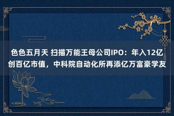 色色五月天 扫描万能王母公司IPO：年入12亿创百亿市值，中科院自动化所再添亿万富豪学友