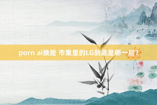 porn ai换脸 市集里的LG到底是哪一层？