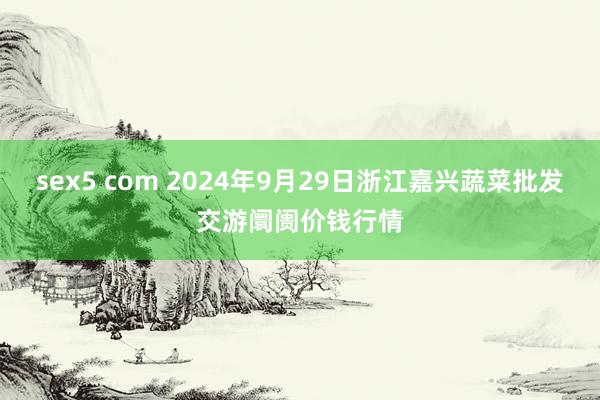 sex5 com 2024年9月29日浙江嘉兴蔬菜批发交游阛阓价钱行情