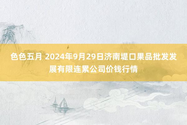 色色五月 2024年9月29日济南堤口果品批发发展有限连累公司价钱行情