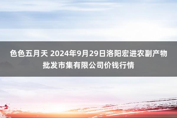 色色五月天 2024年9月29日洛阳宏进农副产物批发市集有限公司价钱行情