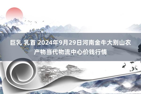 巨乳 乳首 2024年9月29日河南金牛大别山农产物当代物流中心价钱行情