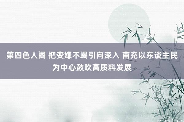 第四色人阁 把变嫌不竭引向深入 南充以东谈主民为中心鼓吹高质料发展