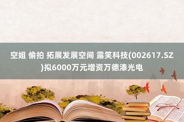 空姐 偷拍 拓展发展空间 露笑科技(002617.SZ)拟6000万元增资万德溙光电