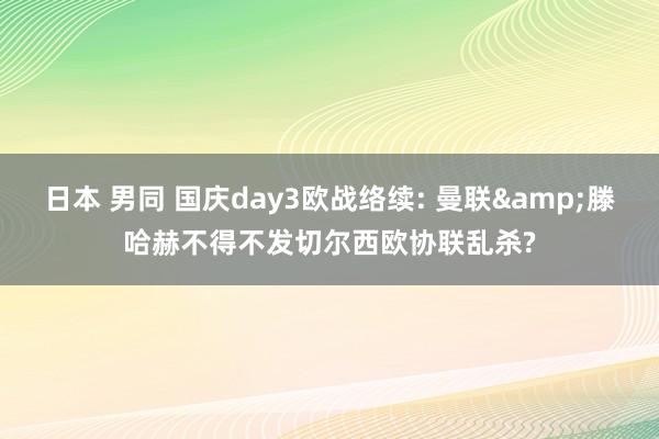 日本 男同 国庆day3欧战络续: 曼联&滕哈赫不得不发切尔西欧协联乱杀?