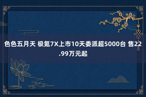 色色五月天 极氪7X上市10天委派超5000台 售22.99万元起