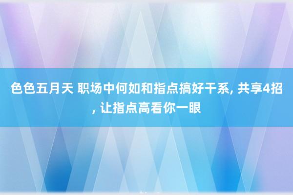 色色五月天 职场中何如和指点搞好干系， 共享4招， 让指点高看你一眼