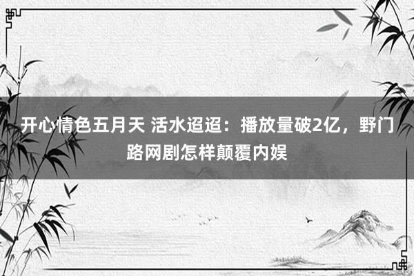 开心情色五月天 活水迢迢：播放量破2亿，野门路网剧怎样颠覆内娱